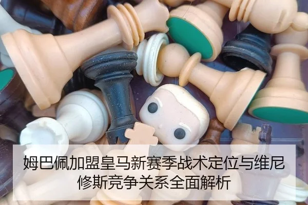 姆巴佩加盟皇马新赛季战术定位与维尼修斯竞争关系全面解析