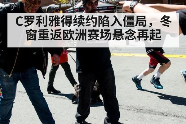 C罗利雅得续约陷入僵局,冬窗重返欧洲赛场悬念再起