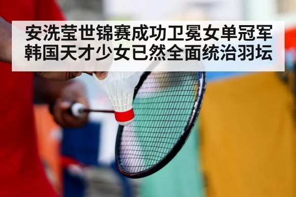 安洗莹世锦赛成功卫冕女单冠军 韩国天才少女已然全面统治羽坛
